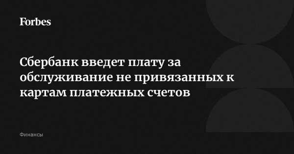 Сбербанк введет плату за обслуживание не привязанных к картам платежных счетов