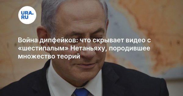 Война дипфейков: что скрывает видео с «шестипалым» Нетаньяху, породившее множество теорий