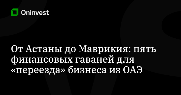От Астаны до Маврикия: пять финансовых гаваней для «переезда» бизнеса из ОАЭ – Oninvest