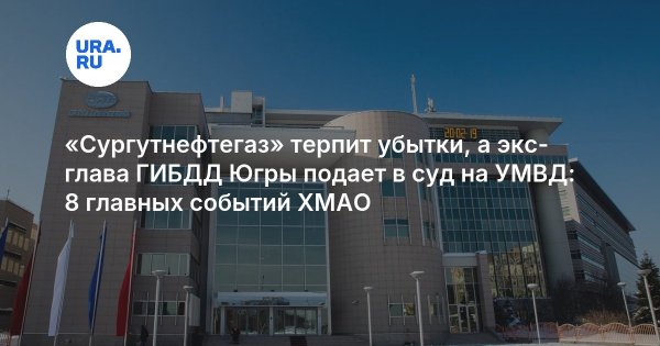 «Сургутнефтегаз» терпит убытки, а экс-глава ГИБДД Югры подает в суд на УМВД: 8 главных событий ХМАО